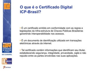  É um certificado emitido em conformidade com as regras e
legislações da Infra-estrutura de Chaves Públicas Brasileiras
garantindo interoperabilidade nos acessos.
 É um documento de identificação utilizado em transações
eletrônicas através da internet.
 Tal certificado contém informações que identificam seu titular,
estabelecendo segurança, integridade, privacidade, sigilo e não
repúdio entre as partes envolvidas nas suas aplicações.
O que é o Certificado Digital
ICP-Brasil?
 