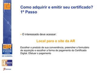 Como adquirir e emitir seu certificado?
1º Passo
 O interessado deve acessar:
Local para o site da AR
Escolher o produto de sua conveniência, preencher o formulário
de aquisição e escolher a forma de pagamento do Certificado
Digital. Efetuar o pagamento
 