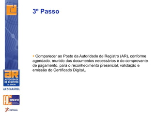 3º Passo
 Comparecer ao Posto da Autoridade de Registro (AR), conforme
agendado, munido dos documentos necessários e do comprovante
de pagamento, para o reconhecimento presencial, validação e
emissão do Certificado Digital,.
 