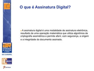  A assinatura digital é uma modalidade de assinatura eletrônica,
resultado de uma operação matemática que utiliza algoritmos de
criptografia assimétrica e permite aferir, com segurança, a origem
e a integridade do documento assinado.
O que é Assinatura Digital?
 