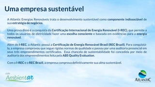 Uma empresa sustentável
A Atlantic Energias Renováveis trata o desenvolvimento sustentável como componente indissociável de
sua estratégia de negócios.
Uma prova disso é a conquista da Certificação Internacional de Energia Renovável (I-REC), que permite a
todos os usuários de eletricidade fazer uma escolha consciente e baseada em evidências para a energia
renovável.
Além do I-REC, a Atlantic possui a Certificação de Energia Renovável Brasil (REC Brazil). Para conquistá-
la, a empresa comprovou que segue rígidas normas de qualidade e passou por uma auditoria presencial em
seus três empreendimentos certificados. Essa chancela de sustentabilidade foi concedida por meio de
auditoria dos empreendimentos feita pela ABS Quality Evaluation.
Com o I-REC e o REC Brazil, a empresa comprova definitivamente sua alma sustentável.
 