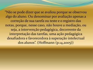 “Não se pode dizer que se avaliou porque se observou
 algo do aluno. Ou denominar por avaliação apenas a
     correção de sua tarefa ou teste e o registro das
notas, porque, nesse caso, não houve a mediação, ou
     seja, a intervenção pedagógica, decorrente da
    interpretação das tarefas, uma ação pedagógica
  desafiadora e favorecedora à superação intelectual
          dos alunos”. (Hoffmann (p.14,2005))
 