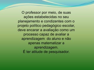 O professor por meio, de suas
    ações estabelecidas no seu
planejamento e condizentes com o
projeto político pedagógico escolar,
deve encarar a avaliação como um
    processo capaz de avaliar a
  aprendizagem do aluno e não
       apenas matematizar a
          aprendizagem.
   É ter atitude de pesquisador.
 