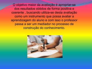 O objetivo maior da avaliação é apropriar-se
  dos resultados obtidos de forma positiva e
coerente , buscando utiliza-se desta avaliação
  como um instrumento que possa avaliar a
aprendizagem do aluno e com isso o professor
  passa a ser um mediador no processo de
        construção do conhecimento.
 