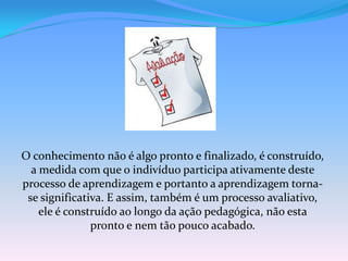 O conhecimento não é algo pronto e finalizado, é construído,
  a medida com que o indivíduo participa ativamente deste
processo de aprendizagem e portanto a aprendizagem torna-
 se significativa. E assim, também é um processo avaliativo,
    ele é construído ao longo da ação pedagógica, não esta
               pronto e nem tão pouco acabado.
 