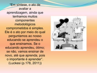 “Em síntese, o ato de
          avaliar a
 aprendizagem, ainda que
      tenhamos muitos
        componentes
        metodológicos
 comprometidos é simples.
Ele é o ato por meio do qual
   perguntamos ao nosso
  educando se aprendeu o
    que ensinamos. Se o
educando aprendeu, ótimo;
 se não, vamos ensinar de
novo, até que aprenda, pois
 o importante é aprender”.
   (Luckesi (p.178, 2011))
 