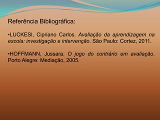 Referência Bibliográfica:

•LUCKESI, Cipriano Carlos. Avaliação da aprendizagem na
escola: investigação e intervenção. São Paulo: Cortez, 2011.

•HOFFMANN, Jussara. O jogo do contrário em avaliação.
Porto Alegre: Mediação, 2005.
 