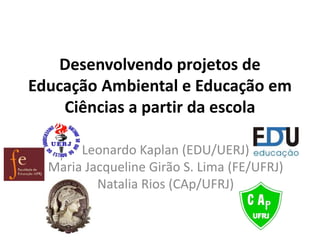 Desenvolvendo projetos de
Educação Ambiental e Educação em
Ciências a partir da escola
Leonardo Kaplan (EDU/UERJ)
Maria Jacqueline Girão S. Lima (FE/UFRJ)
Natalia Rios (CAp/UFRJ)
 