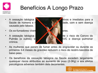 Benefícios A Longo Prazo A cessação tabágica tem benefícios significativos e imediatos para a Saúde de homens e mulheres de qualquer idade, com e sem doença causada pelo tabaco. Os ex-fumadores vivem mais do que os fumadores. A cessação tabágica diminui significativamente o risco de Cancro do Pulmão (e outros), enfarte do miocárdio, AVC e doença pulmonar crónica. As mulheres que param de fumar antes de engravidar ou durante os primeiros 3-4 meses da gravidez reduzem o risco de recém-nascidos de baixo peso. Os benefícios da cessação tabágica na Saúde excedem largamente quaisquer riscos atribuídos ao aumento de peso (2-3Kg) e aos efeitos psicológicos adversos também dela decorrentes. 