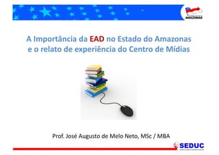 A	
  Importância	
  da	
  EAD	
  no	
  Estado	
  do	
  Amazonas	
  
e	
  o	
  relato	
  de	
  experiência	
  do	
  Centro	
  de	
  Mídias	
  




           Prof.	
  José	
  Augusto	
  de	
  Melo	
  Neto,	
  MSc	
  /	
  MBA	
  
 