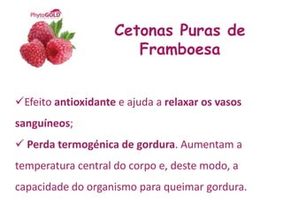 Cetonas Puras de
                       Framboesa


Efeito antioxidante e ajuda a relaxar os vasos
sanguíneos;
 Perda termogénica de gordura. Aumentam a
temperatura central do corpo e, deste modo, a
capacidade do organismo para queimar gordura.
 