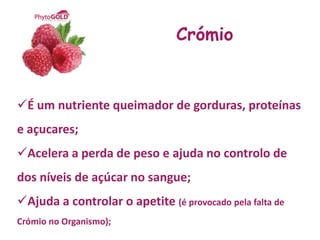 Crómio


É um nutriente queimador de gorduras, proteínas
e açucares;
Acelera a perda de peso e ajuda no controlo de
dos níveis de açúcar no sangue;
Ajuda a controlar o apetite (é provocado pela falta de
Crómio no Organismo);
 