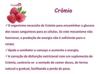 Crómio

O organismo necessita de Crómio para encaminhar a glucose
dos vasos sanguíneos para as células. Se este mecanismo não
funcionar, a produção de energia não é suficiente para o
corpo;
Ajuda a combater o cansaço e aumenta a energia;
A correção da disfunção nutricional com um suplemento de
Crómio, contraria-se a vontade de comer doces, de forma
natural e gradual, facilitando a perda de peso.
 
