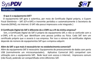 Observações
O que é o equipamento SAT?
O equipamento SAT gera e autentica, por meio de Certificado Digital próprio, o Cupom
Fiscal Eletrônico – SAT (CF-e-SAT) e transmite periódica e automaticamente à Secretaria da
Fazenda (SEFAZ), via Internet. O SAT não possui impressora a ele integrado )
O Certificado Digital do SAT é diferente do e-CNPJ ou e-PJ da minha empresa?
Sim, o Certificado Digital do SAT é próprio do equipamento SAT, e não se confunde com o
e-CNPJ, e-PJ ou e-CPF, que identificam uma pessoa jurídica ou física. Cada SAT tem um
certificado próprio que o associa à sua empresa. Por isso o número de certificados digitais
depende do número de equipamentos SAT que a empresa adquirir.
Além do SAT o que mais é necessário ter no estabelecimento comercial?
Além do equipamento SAT é necessário: Equipamento de processamento de dados com porta
USB (normalmente um microcomputador); Aplicativo Comercial (AC) compatível com
utilização com o equipamento SAT; Rede local com acesso à Internet; Impressora comum
(não fiscal), podendo ser compartilhada entre diferentes SAT.
 