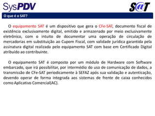 O equipamento SAT é um dispositivo que gera o CFe-SAT, documento fiscal de
existência exclusivamente digital, emitido e armazenado por meio exclusivamente
eletrônico, com o intuito de documentar uma operação de circulação de
mercadorias em substituição ao Cupom Fiscal, com validade jurídica garantida pela
assinatura digital realizada pelo equipamento SAT com base em Certificado Digital
atribuído ao contribuinte.
O equipamento SAT é composto por um módulo de Hardware com Software
embarcado, que irá possibilitar, por intermédio do uso de comunicação de dados, a
transmissão de CFe-SAT periodicamente à SEFAZ após sua validação e autenticação,
devendo operar de forma integrada aos sistemas de frente de caixa conhecidos
como Aplicativo Comercial(AC).
O que é o SAT?
 