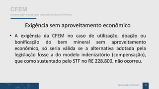 10Apresentação Institucional
CFEM
Compensação Financeira pela Exploração de Recursos Minerais
Exigência sem aproveitamento econômico
• A exigência da CFEM no caso de utilização, doação ou
bonificação do bem mineral sem aproveitamento
econômico, só seria válida se a alternativa adotada pela
legislação fosse a do modelo indenizatório (compensação),
que como sustentado pelo STF no RE 228.800, não ocorreu.
 
