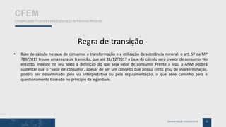 11Apresentação Institucional
CFEM
Compensação Financeira pela Exploração de Recursos Minerais
Regra de transição
• Base de cálculo no caso de consumo, a transformação e a utilização da substância mineral: o art. 5º da MP
789/2017 trouxe uma regra de transição, que até 31/12/2017 a base de cálculo será o valor de consumo. No
entanto, inexiste no seu texto a definição do que seja valor de consumo. Frente a isso, a ANM poderá
sustentar que o “valor de consumo”, apesar de ser um conceito que possui certo grau de indeterminação,
poderá ser determinado pela via interpretativa ou pela regulamentação, o que abre caminho para o
questionamento baseado no princípio da legalidade.
 