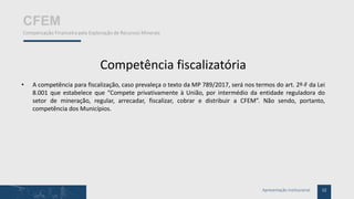 12Apresentação Institucional
CFEM
Compensação Financeira pela Exploração de Recursos Minerais
Competência fiscalizatória
• A competência para fiscalização, caso prevaleça o texto da MP 789/2017, será nos termos do art. 2º-F da Lei
8.001 que estabelece que “Compete privativamente à União, por intermédio da entidade reguladora do
setor de mineração, regular, arrecadar, fiscalizar, cobrar e distribuir a CFEM”. Não sendo, portanto,
competência dos Municípios.
 