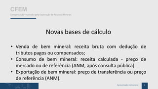 4Apresentação Institucional
CFEM
Compensação Financeira pela Exploração de Recursos Minerais
Novas bases de cálculo
• Venda de bem mineral: receita bruta com dedução de
tributos pagos ou compensados;
• Consumo de bem mineral: receita calculada - preço de
mercado ou de referência (ANM, após consulta pública)
• Exportação de bem mineral: preço de transferência ou preço
de referência (ANM).
 