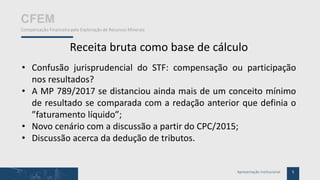 5Apresentação Institucional
CFEM
Compensação Financeira pela Exploração de Recursos Minerais
Receita bruta como base de cálculo
• Confusão jurisprudencial do STF: compensação ou participação
nos resultados?
• A MP 789/2017 se distanciou ainda mais de um conceito mínimo
de resultado se comparada com a redação anterior que definia o
”faturamento líquido”;
• Novo cenário com a discussão a partir do CPC/2015;
• Discussão acerca da dedução de tributos.
 