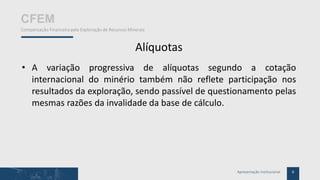 6Apresentação Institucional
CFEM
Compensação Financeira pela Exploração de Recursos Minerais
Alíquotas
• A variação progressiva de alíquotas segundo a cotação
internacional do minério também não reflete participação nos
resultados da exploração, sendo passível de questionamento pelas
mesmas razões da invalidade da base de cálculo.
 
