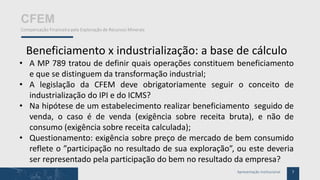 7Apresentação Institucional
CFEM
Compensação Financeira pela Exploração de Recursos Minerais
Beneficiamento x industrialização: a base de cálculo
• A MP 789 tratou de definir quais operações constituem beneficiamento
e que se distinguem da transformação industrial;
• A legislação da CFEM deve obrigatoriamente seguir o conceito de
industrialização do IPI e do ICMS?
• Na hipótese de um estabelecimento realizar beneficiamento seguido de
venda, o caso é de venda (exigência sobre receita bruta), e não de
consumo (exigência sobre receita calculada);
• Questionamento: exigência sobre preço de mercado de bem consumido
reflete o ”participação no resultado de sua exploração”, ou este deveria
ser representado pela participação do bem no resultado da empresa?
 