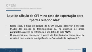 8Apresentação Institucional
CFEM
Compensação Financeira pela Exploração de Recursos Minerais
Base de cálculo da CFEM no caso de exportação para
“partes relacionadas”
• Nessa caso, a base de cálculo da CFEM deverá observar o método
PECEX dos preços de transferências ou, na ausência de preço
parâmetro, o preço de referência a ser definido pela ANM;
• O problema em considerar o preço de transferência como base de
cálculo é que se afasta do significado de “resultado da exploração”;
 
