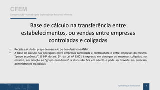 9Apresentação Institucional
CFEM
Compensação Financeira pela Exploração de Recursos Minerais
Base de cálculo na transferência entre
estabelecimentos, ou vendas entre empresas
controladas e coligadas
• Receita calculada: preço de mercado ou de referência (ANM(
• A base de cálculo nas operações entre empresas controlada e controladora e entre empresas do mesmo
“grupo econômico”. O §4º do art. 2º da Lei nº 8.001 é expresso em abranger as empresas coligadas, no
entanto, em relação ao “grupo econômico” a discussão fica em aberto e pode ser travada em processo
administrativo ou judicial;
 