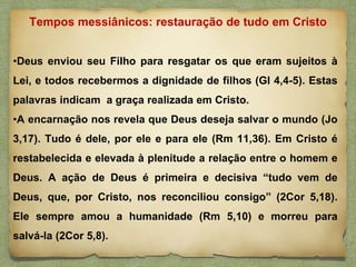 •Deus enviou seu Filho para resgatar os que eram sujeitos à
Lei, e todos recebermos a dignidade de filhos (Gl 4,4-5). Estas
palavras indicam a graça realizada em Cristo.
•A encarnação nos revela que Deus deseja salvar o mundo (Jo
3,17). Tudo é dele, por ele e para ele (Rm 11,36). Em Cristo é
restabelecida e elevada à plenitude a relação entre o homem e
Deus. A ação de Deus é primeira e decisiva “tudo vem de
Deus, que, por Cristo, nos reconciliou consigo” (2Cor 5,18).
Ele sempre amou a humanidade (Rm 5,10) e morreu para
salvá-la (2Cor 5,8).
Tempos messiânicos: restauração de tudo em Cristo
 