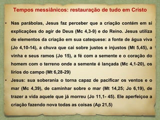 • Nas parábolas, Jesus faz perceber que a criação contém em si
explicações do agir de Deus (Mc 4,3-9) e do Reino. Jesus utiliza
de elementos da criação em sua catequese: a fonte de água viva
(Jo 4,10-14), a chuva que cai sobre justos e injustos (Mt 5,45), a
vinha e seus ramos (Jo 15), a fé com a semente e o coração do
homem com o terreno onde a semente é lançada (Mc 4,1-20), os
lírios do campo (Mt 6,28-29)
• Jesus: sua soberania o torna capaz de pacificar os ventos e o
mar (Mc 4,39), de caminhar sobre o mar (Mt 14,25; Jo 6,19), de
trazer a vida aquele que já morreu (Jo 11,1- 45). Ele aperfeiçoa a
criação fazendo nova todas as coisas (Ap 21,5)
Tempos messiânicos: restauração de tudo em Cristo
 
