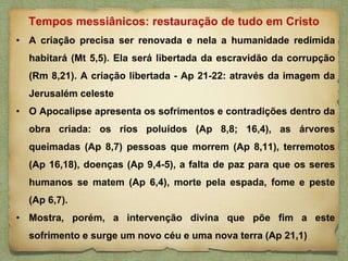 • A criação precisa ser renovada e nela a humanidade redimida
habitará (Mt 5,5). Ela será libertada da escravidão da corrupção
(Rm 8,21). A criação libertada - Ap 21-22: através da imagem da
Jerusalém celeste
• O Apocalipse apresenta os sofrimentos e contradições dentro da
obra criada: os rios poluídos (Ap 8,8; 16,4), as árvores
queimadas (Ap 8,7) pessoas que morrem (Ap 8,11), terremotos
(Ap 16,18), doenças (Ap 9,4-5), a falta de paz para que os seres
humanos se matem (Ap 6,4), morte pela espada, fome e peste
(Ap 6,7).
• Mostra, porém, a intervenção divina que põe fim a este
sofrimento e surge um novo céu e uma nova terra (Ap 21,1)
Tempos messiânicos: restauração de tudo em Cristo
 