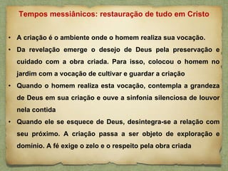 • A criação é o ambiente onde o homem realiza sua vocação.
• Da revelação emerge o desejo de Deus pela preservação e
cuidado com a obra criada. Para isso, colocou o homem no
jardim com a vocação de cultivar e guardar a criação
• Quando o homem realiza esta vocação, contempla a grandeza
de Deus em sua criação e ouve a sinfonia silenciosa de louvor
nela contida
• Quando ele se esquece de Deus, desintegra-se a relação com
seu próximo. A criação passa a ser objeto de exploração e
domínio. A fé exige o zelo e o respeito pela obra criada
Tempos messiânicos: restauração de tudo em Cristo
 