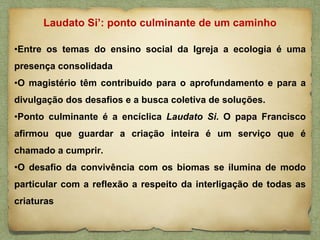 •Entre os temas do ensino social da Igreja a ecologia é uma
presença consolidada
•O magistério têm contribuído para o aprofundamento e para a
divulgação dos desafios e a busca coletiva de soluções.
•Ponto culminante é a encíclica Laudato Si. O papa Francisco
afirmou que guardar a criação inteira é um serviço que é
chamado a cumprir.
•O desafio da convivência com os biomas se ilumina de modo
particular com a reflexão a respeito da interligação de todas as
criaturas
Laudato Si’: ponto culminante de um caminho
 