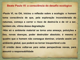 •Paulo VI, na OA, iniciou a reflexão sobre a ecologia: o homem
toma consciência de que, pela exploração inconsiderada da
natureza, começa a correr o risco de destruí-la e de vir a ser,
também ele, vítima dessa degradação
•Não só o ambiente material se torna uma ameaça, poluições e
lixo, novas doenças, poder destruidor absoluto; é mesmo o
quadro que o homem não consegue dominar, criando assim um
ambiente global, que poderá se tornar insuportável a ele
•O cristão deve voltar-se para estas perspectivas novas, para
assumir a responsabilidade
Beato Paulo VI: a consciência do desafio ecológico
 