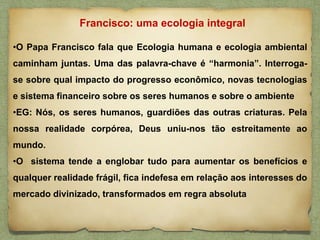 •O Papa Francisco fala que Ecologia humana e ecologia ambiental
caminham juntas. Uma das palavra-chave é “harmonia”. Interroga-
se sobre qual impacto do progresso econômico, novas tecnologias
e sistema financeiro sobre os seres humanos e sobre o ambiente
•EG: Nós, os seres humanos, guardiões das outras criaturas. Pela
nossa realidade corpórea, Deus uniu-nos tão estreitamente ao
mundo.
•O sistema tende a englobar tudo para aumentar os benefícios e
qualquer realidade frágil, fica indefesa em relação aos interesses do
mercado divinizado, transformados em regra absoluta
Francisco: uma ecologia integral
 