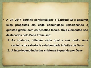 • A CF 2017 permite contextualizar a Laudato Si e assumir
suas propostas em cada comunidade relacionando a
questão global com os desafios locais. Dois elementos são
destacados pelo Papa Francisco:
1. As criaturas, refletem, cada qual a seu modo, uma
centelha da sabedoria e da bondade infinitas de Deus
2. A interdependência das criaturas é querida por Deus
 