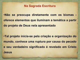 •Não se preocupa diretamente com os biomas -
oferece elementos que iluminam a temática a partir
do projeto de Deus nela apresentado
•Tal projeto inicia-se pela criação e organização do
mundo, conhece uma ruptura por causa do pecado
e seu verdadeiro significado é revelado em Cristo
Jesus
Na Sagrada Escritura
 