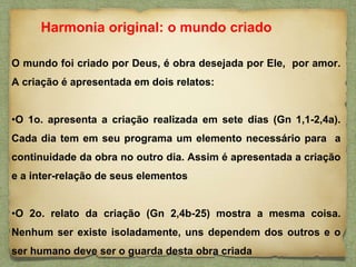 O mundo foi criado por Deus, é obra desejada por Ele, por amor.
A criação é apresentada em dois relatos:
•O 1o. apresenta a criação realizada em sete dias (Gn 1,1-2,4a).
Cada dia tem em seu programa um elemento necessário para a
continuidade da obra no outro dia. Assim é apresentada a criação
e a inter-relação de seus elementos
•O 2o. relato da criação (Gn 2,4b-25) mostra a mesma coisa.
Nenhum ser existe isoladamente, uns dependem dos outros e o
ser humano deve ser o guarda desta obra criada
Harmonia original: o mundo criado
 