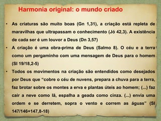 • As criaturas são muito boas (Gn 1,31), a criação está repleta de
maravilhas que ultrapassam o conhecimento (Jó 42,3). A existência
de cada ser é um louvor a Deus (Dn 3,57)
• A criação é uma obra-prima de Deus (Salmo 8). O céu e a terra
como um pergaminho com uma mensagem de Deus para o homem
(Sl 19/18,2-5)
• Todos os movimentos na criação são entendidos como desejados
por Deus que “cobre o céu de nuvens, prepara a chuva para a terra,
faz brotar sobre os montes a erva e plantas úteis ao homem; (...) faz
cair a neve como lã, espalha a geada como cinza. (...) envia uma
ordem e se derretem, sopra o vento e correm as águas” (Sl
147/146+147,8-18)
Harmonia original: o mundo criado
 