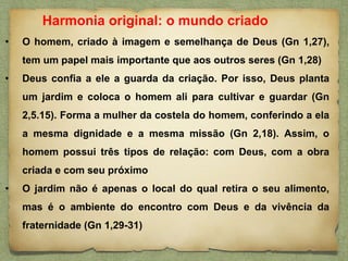 • O homem, criado à imagem e semelhança de Deus (Gn 1,27),
tem um papel mais importante que aos outros seres (Gn 1,28)
• Deus confia a ele a guarda da criação. Por isso, Deus planta
um jardim e coloca o homem ali para cultivar e guardar (Gn
2,5.15). Forma a mulher da costela do homem, conferindo a ela
a mesma dignidade e a mesma missão (Gn 2,18). Assim, o
homem possui três tipos de relação: com Deus, com a obra
criada e com seu próximo
• O jardim não é apenas o local do qual retira o seu alimento,
mas é o ambiente do encontro com Deus e da vivência da
fraternidade (Gn 1,29-31)
Harmonia original: o mundo criado
 
