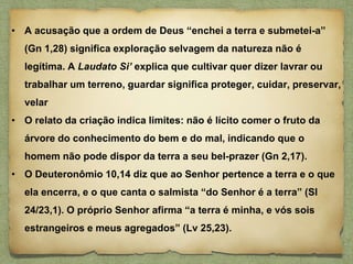 • A acusação que a ordem de Deus “enchei a terra e submetei-a”
(Gn 1,28) significa exploração selvagem da natureza não é
legítima. A Laudato Si’ explica que cultivar quer dizer lavrar ou
trabalhar um terreno, guardar significa proteger, cuidar, preservar,
velar
• O relato da criação indica limites: não é lícito comer o fruto da
árvore do conhecimento do bem e do mal, indicando que o
homem não pode dispor da terra a seu bel-prazer (Gn 2,17).
• O Deuteronômio 10,14 diz que ao Senhor pertence a terra e o que
ela encerra, e o que canta o salmista “do Senhor é a terra” (Sl
24/23,1). O próprio Senhor afirma “a terra é minha, e vós sois
estrangeiros e meus agregados” (Lv 25,23).
 
