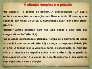 •No Gênesis - o pecado do homem. A desobediência (Gn 3,6), a
ruptura nas relações e a relação com Deus é ferida. O casal que se
esconde por medo(Gn 2,10). A humanidade quer “ser como Deus”
(Gn 3,5).
•Babel: “Vamos construir para nós uma cidade e uma torre que
chegue até o céu.” (Gn 11,4)
•As relações interpessoais afetadas. Rompe-se a harmonia do casal:
a cumplicidade no pecado (Gn 3,6) e a fuga da responsabilidade (Gn
3,12-13). A tensão leva à violência como o assassinato de Abel (Gn
4,8) e a injustiça se espalha sobre a terra (Gn 4,23). A perda da
linguagem do amor é a causa do desentendimento e das rupturas
com o próximo e com a criação
A aliança rompida e o pecado
 