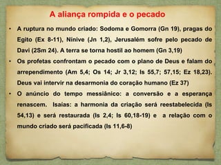 • A ruptura no mundo criado: Sodoma e Gomorra (Gn 19), pragas do
Egito (Ex 8-11), Nínive (Jn 1,2), Jerusalém sofre pelo pecado de
Davi (2Sm 24). A terra se torna hostil ao homem (Gn 3,19)
• Os profetas confrontam o pecado com o plano de Deus e falam do
arrependimento (Am 5,4; Os 14; Jr 3,12; Is 55,7; 57,15; Ez 18,23).
Deus vai intervir na desarmonia do coração humano (Ez 37)
• O anúncio do tempo messiânico: a conversão e a esperança
renascem. Isaías: a harmonia da criação será reestabelecida (Is
54,13) e será restaurada (Is 2,4; Is 60,18-19) e a relação com o
mundo criado será pacificada (Is 11,6-8)
A aliança rompida e o pecado
 