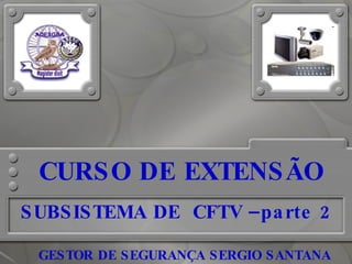 CURSO DE EXTENSÃO SUBSISTEMA DE  CFTV –parte 2 GESTOR DE SEGURANÇA SERGIO SANTANA                       