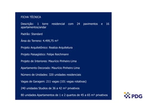 COLOCAR FOTO AÉREA
FICHA TÉCNICA
Descrição: 1 torre residencial com 24 pavimentos e 16
apartamentos/andar
Padrão: Standard
Área do Terreno: 4.499,75 m²
Projeto Arquitetônico: Realiza Arquitetura
Projeto Paisagístico: Felipe Reichmann
Projeto de Interiores: Maurício Pinheiro Lima
Apartamento Decorado: Maurício Pinheiro Lima
Número de Unidades: 320 unidades residenciais
Vagas de Garagem: 211 vagas (101 vagas rotativas)
240 unidades Studios de 36 a 42 m² privativos
80 unidades Apartamentos de 1 e 2 quartos de 45 a 65 m² privativos
 