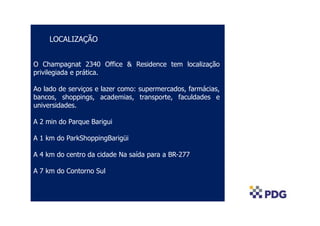 LOCALIZAÇÃO
O Champagnat 2340 Office & Residence tem localização
privilegiada e prática.
Ao lado de serviços e lazer como: supermercados, farmácias,
bancos, shoppings, academias, transporte, faculdades e
universidades.
A 2 min do Parque Barigui
A 1 km do ParkShoppingBarigüi
A 4 km do centro da cidade Na saída para a BR-277
A 7 km do Contorno Sul
 