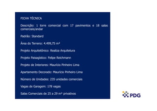 COLOCAR FOTO AÉREA
FICHA TÉCNICA
Descrição: 1 torre comercial com 17 pavimentos e 18 salas
comerciais/andar
Padrão: Standard
Área do Terreno: 4.499,75 m²
Projeto Arquitetônico: Realiza Arquitetura
Projeto Paisagístico: Felipe Reichmann
Projeto de Interiores: Maurício Pinheiro Lima
Apartamento Decorado: Maurício Pinheiro Lima
Número de Unidades: 235 unidades comerciais
Vagas de Garagem: 178 vagas
Salas Comerciais de 25 a 29 m² privativos
 