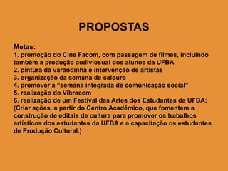 PROPOSTAS
Metas:
1. promoção do Cine Facom, com passagem de filmes, incluindo
também a produção audiviosual dos alunos da UFBA
2. pintura da varandinha e intervenção de artistas
3. organização da semana de calouro
4. promover a “semana integrada de comunicação social”
5. realização do Vibracom
6. realização de um Festival das Artes dos Estudantes da UFBA:
(Criar ações, a partir do Centro Acadêmico, que fomentem a
construção de editais de cultura para promover os trabalhos
artísticos dos estudantes da UFBA e a capacitação os estudantes
de Produção Cultural.)
 