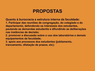 PROPOSTAS
Quanto à burocracia e estrutura interna da faculdade:
1. Participar das reuniões de congregação, do colegiado e do
departamento, defendendo os interesses dos estudantes,
pautando as demandas estudantis e difundindo as deliberações
nas instâncias de decisão;
2. promover a discussão sobre o uso dos laboratórios e demais
equipamentos da faculdade;
3. apoio aos processos dos estudantes (jubilamento,
trancamento, dilatação de prazos, etc);
 