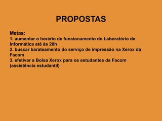 PROPOSTAS
Metas:
1. aumentar o horário de funcionamento do Laboratório de
Informática até às 20h
2. buscar barateamento do serviço de impressão na Xerox da
Facom
3. efetivar a Bolsa Xerox para os estudantes da Facom
(assistência estudantil)
 